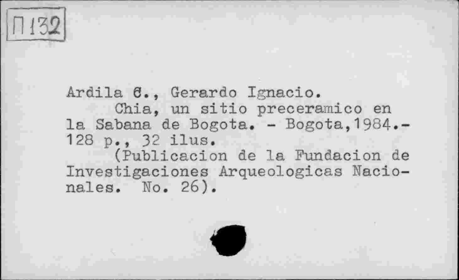 ﻿Ardila 6., Gerardo Ignacio.
Chia, un sitio preceramico en la Sabana de Bogota. - Bogota,1984.-128 p., 32 ilus.
(Publicacion de la Fundacion de Investigaciones Arqueologicas Nacio-nales. No. 26).